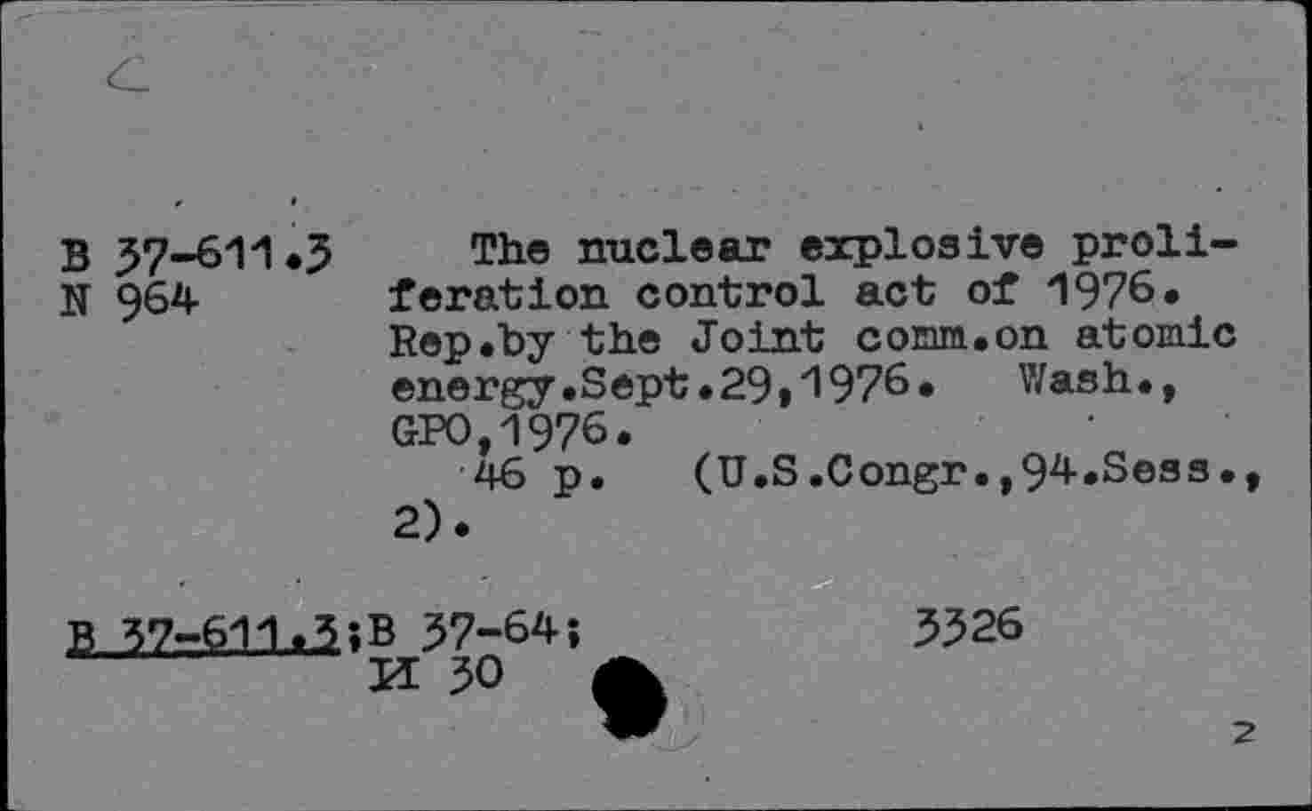 ﻿B 57-611*3 The nuclear explosive proli-N §64	feration control act of 1976.
Rep.by the Joint comm.on atomic energy.Sept.29t1976»	Wash.,
GPO,1976.
46 p. (U.S.Congr.^^-.Sess., 2).
B 37z.fc!ia?B 37-64;
M 30
3326
2